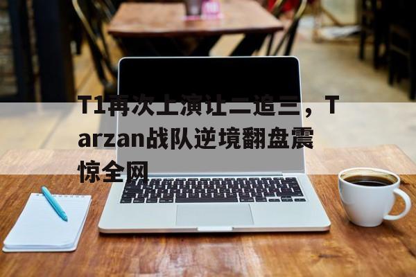 T1再次上演让二追三，Tarzan战队逆境翻盘震惊全网