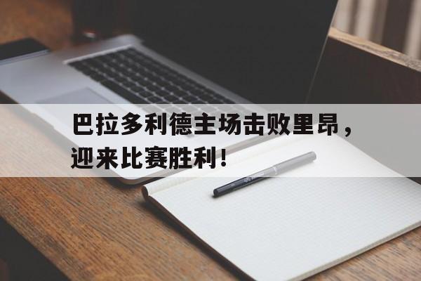 开云线上官网-巴拉多利德主场击败里昂，迎来比赛胜利！