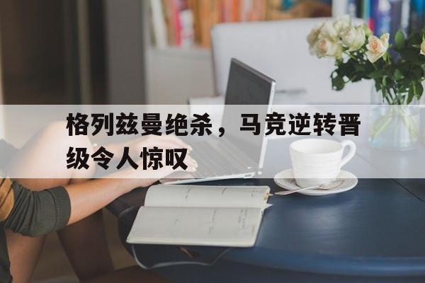 格列兹曼绝杀，马竞逆转晋级令人惊叹