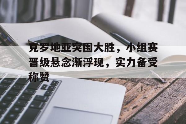 克罗地亚突围大胜，小组赛晋级悬念渐浮现，实力备受称赞